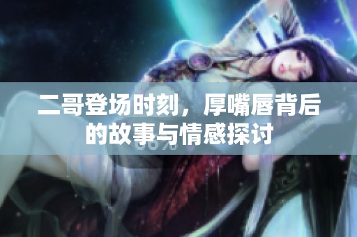 二哥登场时刻，厚嘴唇背后的故事与情感探讨