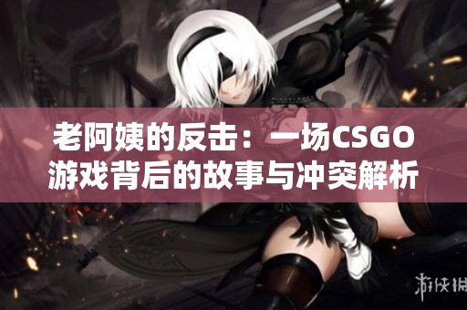老阿姨的反击：一场CSGO游戏背后的故事与冲突解析