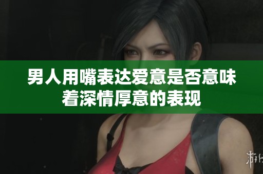 男人用嘴表达爱意是否意味着深情厚意的表现
