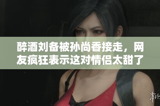 醉酒刘备被孙尚香接走，网友疯狂表示这对情侣太甜了！
