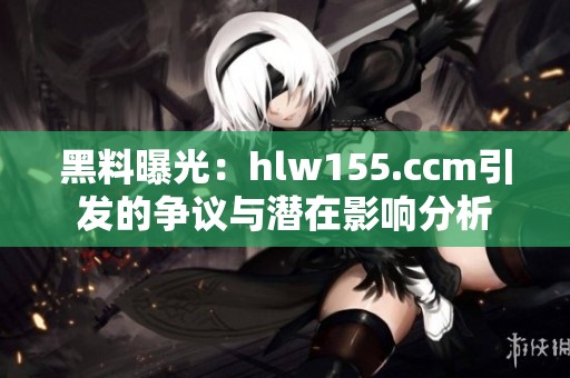 黑料曝光：hlw155.ccm引发的争议与潜在影响分析