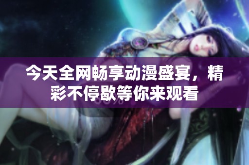 今天全网畅享动漫盛宴，精彩不停歇等你来观看