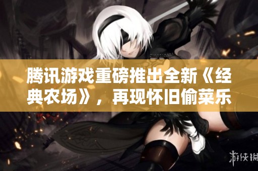 腾讯游戏重磅推出全新《经典农场》，再现怀旧偷菜乐趣