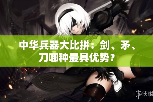 中华兵器大比拼：剑、矛、刀哪种最具优势？
