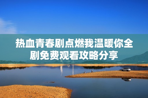 热血青春剧点燃我温暖你全剧免费观看攻略分享