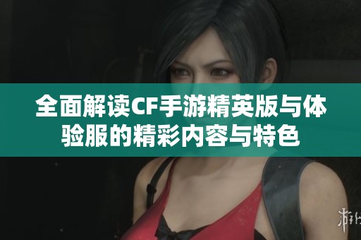 全面解读CF手游精英版与体验服的精彩内容与特色