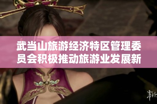 武当山旅游经济特区管理委员会积极推动旅游业发展新举措