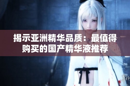 揭示亚洲精华品质：最值得购买的国产精华液推荐