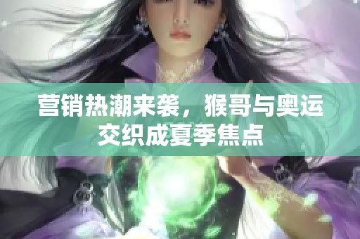 营销热潮来袭，猴哥与奥运交织成夏季焦点