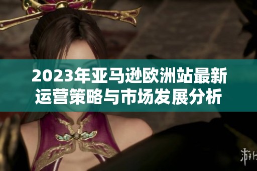 2023年亚马逊欧洲站最新运营策略与市场发展分析