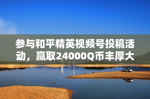 参与和平精英视频号投稿活动，赢取24000Q币丰厚大奖！