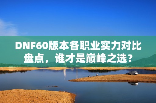 DNF60版本各职业实力对比盘点，谁才是巅峰之选？