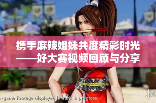 携手麻辣姐妹共度精彩时光——好大赛视频回顾与分享