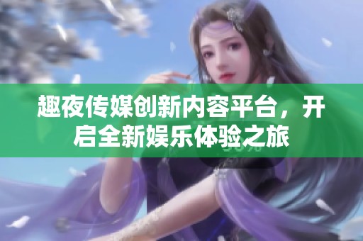 趣夜传媒创新内容平台，开启全新娱乐体验之旅