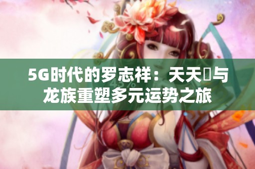 5G时代的罗志祥：天天奭与龙族重塑多元运势之旅