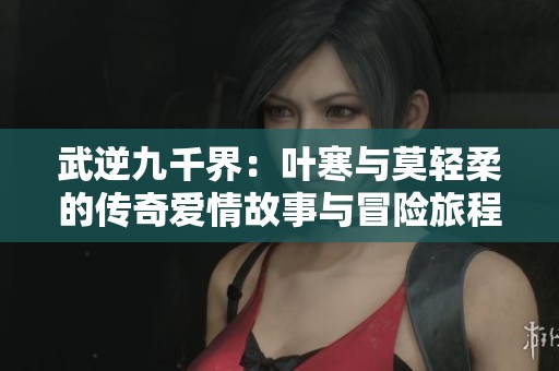 武逆九千界：叶寒与莫轻柔的传奇爱情故事与冒险旅程