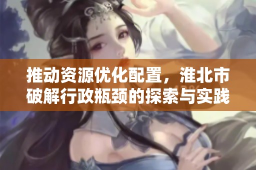 推动资源优化配置，淮北市破解行政瓶颈的探索与实践