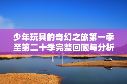 少年玩具的奇幻之旅第一季至第二十季完整回顾与分析