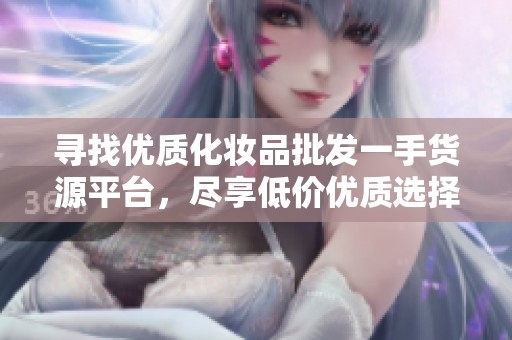 寻找优质化妆品批发一手货源平台，尽享低价优质选择