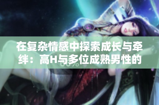 在复杂情感中探索成长与牵绊：高H与多位成熟男性的纠葛故事