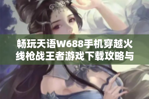 畅玩天语W688手机穿越火线枪战王者游戏下载攻略与体验分享