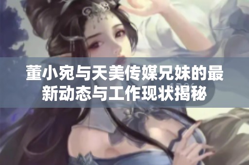 董小宛与天美传媒兄妹的最新动态与工作现状揭秘