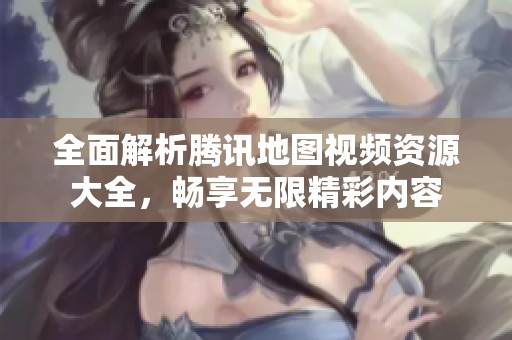 全面解析腾讯地图视频资源大全，畅享无限精彩内容