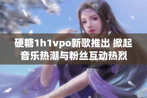 硬糖1h1vpo新歌推出 掀起音乐热潮与粉丝互动热烈