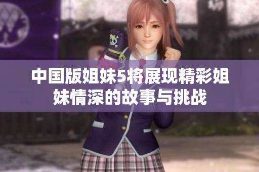 中国版姐妹5将展现精彩姐妹情深的故事与挑战
