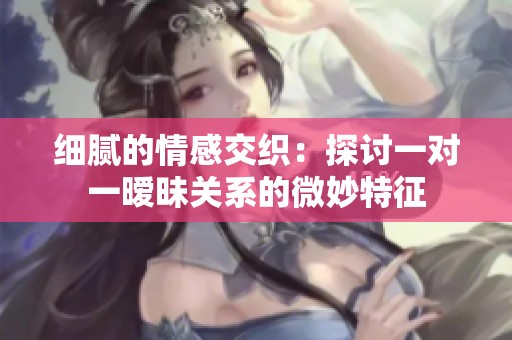 细腻的情感交织：探讨一对一暧昧关系的微妙特征
