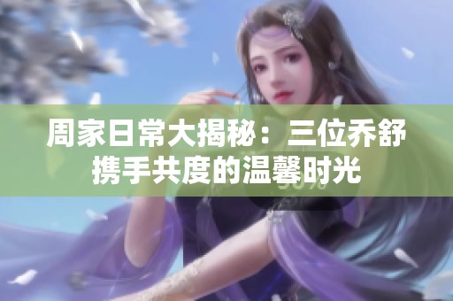 周家日常大揭秘：三位乔舒携手共度的温馨时光