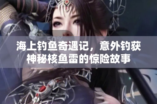 海上钓鱼奇遇记，意外钓获神秘核鱼雷的惊险故事
