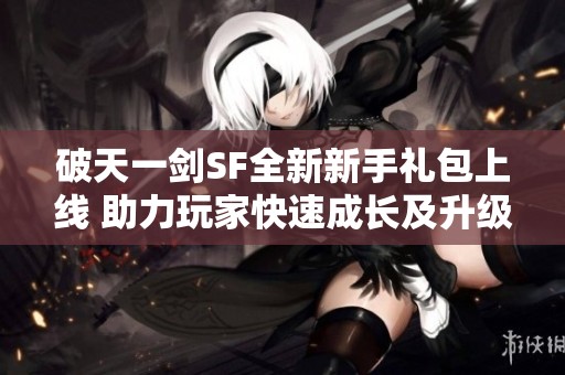 破天一剑SF全新新手礼包上线 助力玩家快速成长及升级