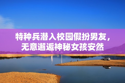 特种兵潜入校园假扮男友，无意邂逅神秘女孩安然
