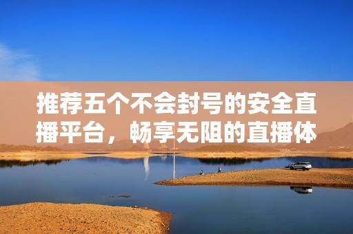 推荐五个不会封号的安全直播平台，畅享无阻的直播体验