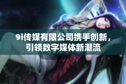 9i传媒有限公司携手创新，引领数字媒体新潮流