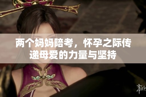 两个妈妈陪考，怀孕之际传递母爱的力量与坚持