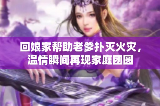 回娘家帮助老爹扑灭火灾，温情瞬间再现家庭团圆