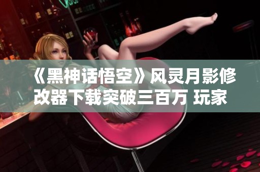 《黑神话悟空》风灵月影修改器下载突破三百万 玩家热切体验新鲜冒险