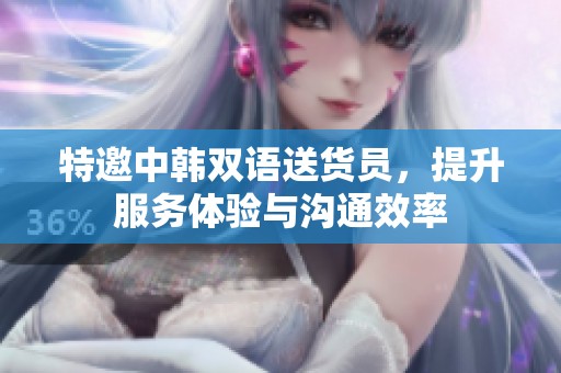特邀中韩双语送货员，提升服务体验与沟通效率