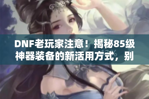 DNF老玩家注意！揭秘85级神器装备的新活用方式，别让其消失！