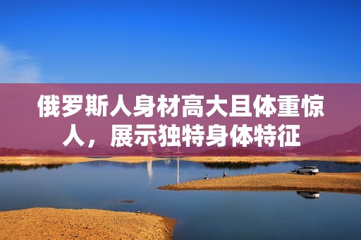 俄罗斯人身材高大且体重惊人，展示独特身体特征