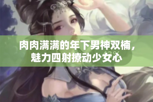 肉肉满满的年下男神双楠，魅力四射撩动少女心