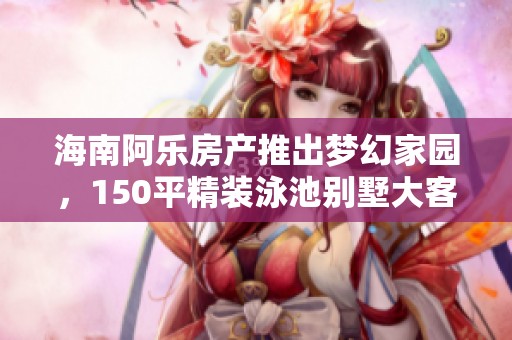 海南阿乐房产推出梦幻家园，150平精装泳池别墅大客厅温馨体验