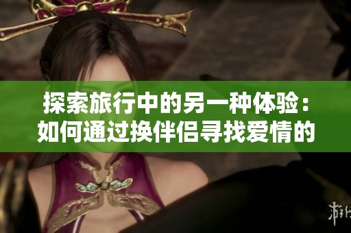探索旅行中的另一种体验：如何通过换伴侣寻找爱情的真谛