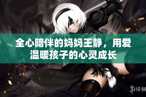全心陪伴的妈妈王静，用爱温暖孩子的心灵成长