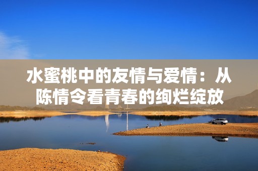 水蜜桃中的友情与爱情：从陈情令看青春的绚烂绽放
