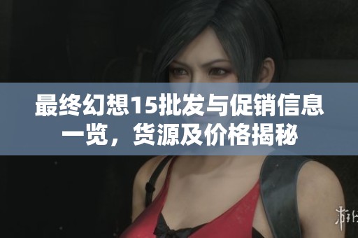 最终幻想15批发与促销信息一览，货源及价格揭秘