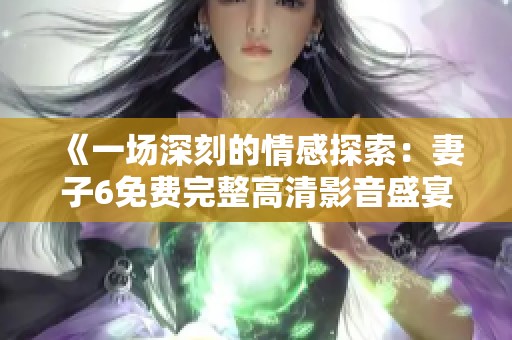 《一场深刻的情感探索：妻子6免费完整高清影音盛宴》