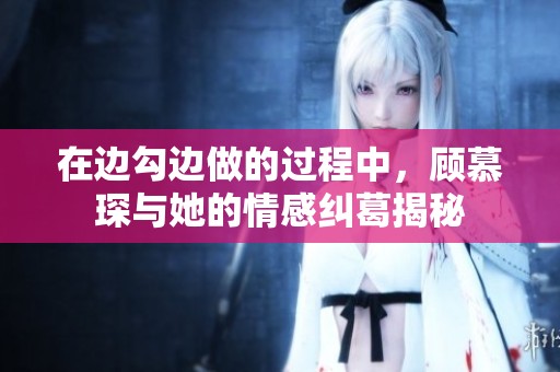 在边勾边做的过程中，顾慕琛与她的情感纠葛揭秘